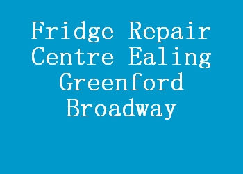 Fridge Repair Centre Ealing Greenford Broadway