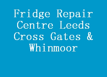Fridge Repair Centre Leeds Cross Gates & Whinmoor