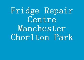 Fridge Repair Centre Manchester Chorlton Park