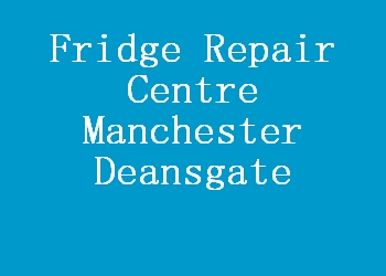 Fridge Repair Centre Manchester Deansgate