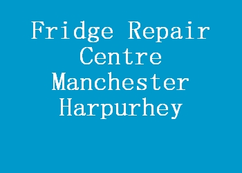 Fridge Repair Centre Manchester Harpurhey