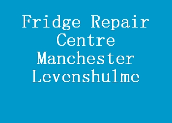 Fridge Repair Centre Manchester Levenshulme