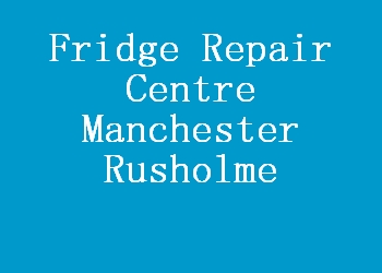 Fridge Repair Centre Manchester Rusholme