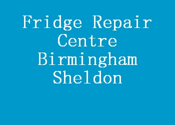 Fridge Repair Centre Birmingham Sheldon