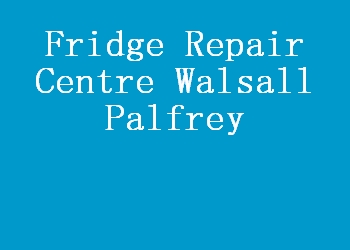 Fridge Repair Centre Walsall Palfrey