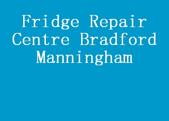 Fridge Repair Centre Bradford Manningham