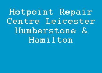 Hotpoint Repair Centre Leicester Humberstone & Hamilton